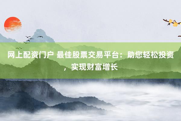 网上配资门户 最佳股票交易平台：助您轻松投资，实现财富增长