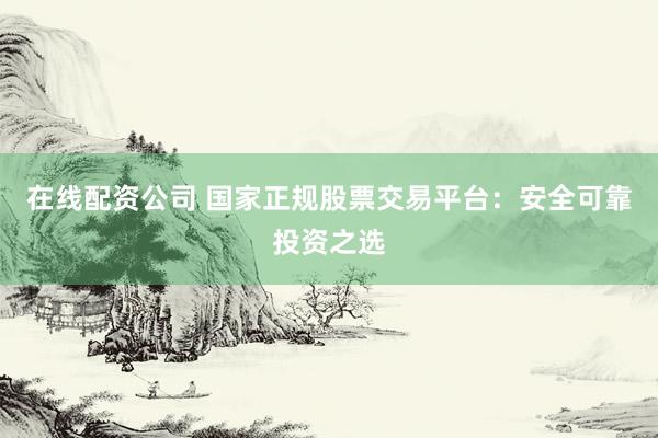 在线配资公司 国家正规股票交易平台：安全可靠投资之选