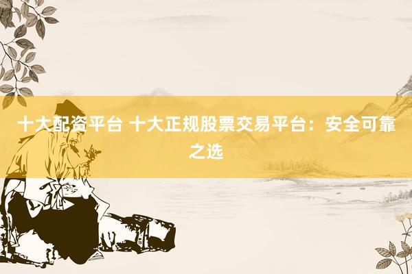 十大配资平台 十大正规股票交易平台：安全可靠之选
