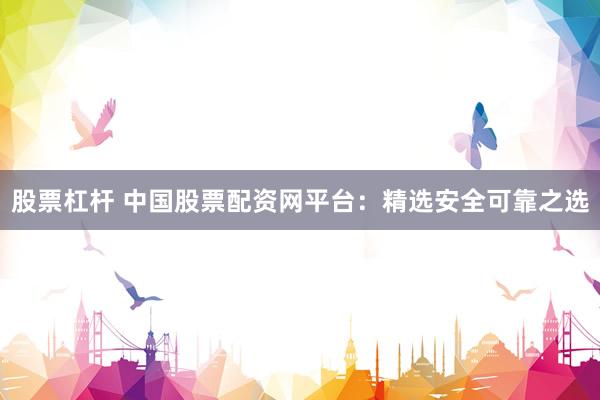 股票杠杆 中国股票配资网平台：精选安全可靠之选