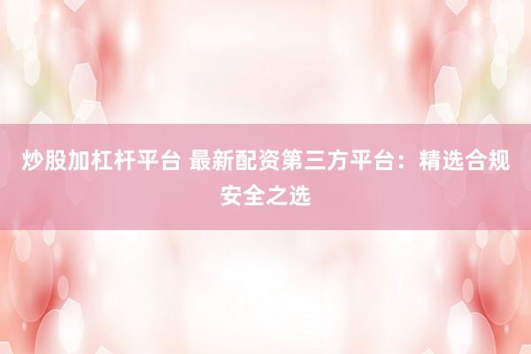 炒股加杠杆平台 最新配资第三方平台：精选合规安全之选