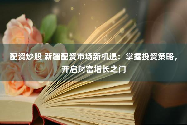 配资炒股 新疆配资市场新机遇：掌握投资策略，开启财富增长之门