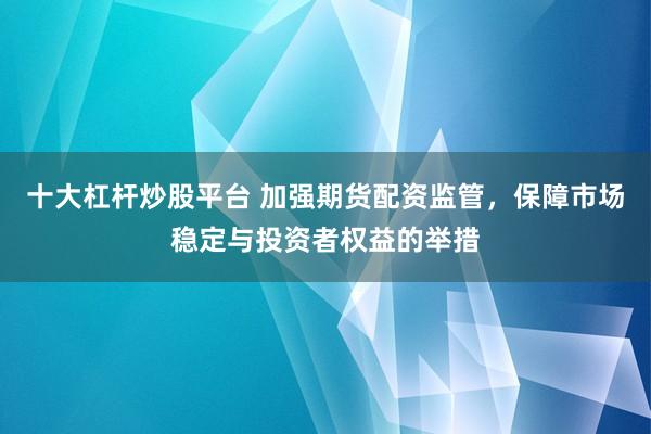 十大杠杆炒股平台 加强期货配资监管，保障市场稳定与投资者权益的举措