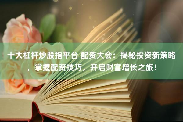 十大杠杆炒股指平台 配资大会：揭秘投资新策略，掌握配资技巧，开启财富增长之旅！