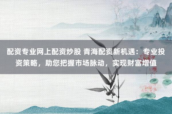 配资专业网上配资炒股 青海配资新机遇：专业投资策略，助您把握市场脉动，实现财富增值