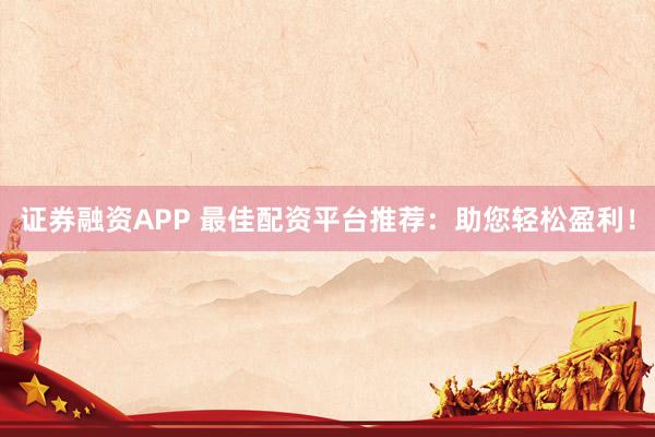 证券融资APP 最佳配资平台推荐：助您轻松盈利！