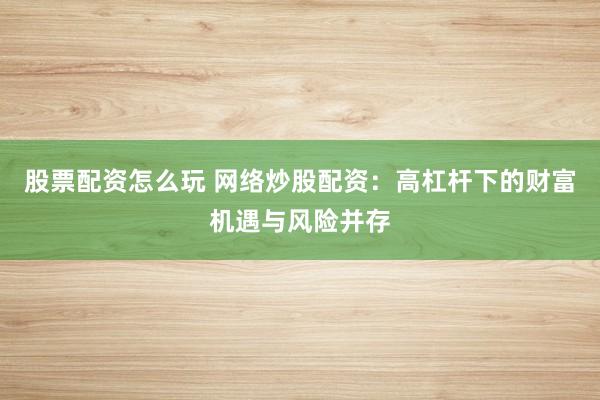 股票配资怎么玩 网络炒股配资：高杠杆下的财富机遇与风险并存
