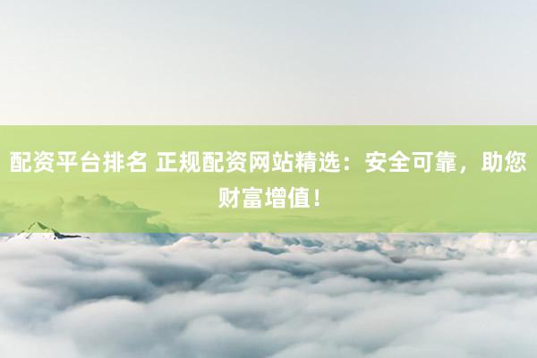 配资平台排名 正规配资网站精选：安全可靠，助您财富增值！