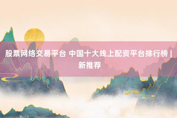 股票网络交易平台 中国十大线上配资平台排行榜 | 新推荐