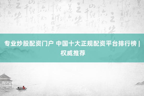 专业炒股配资门户 中国十大正规配资平台排行榜 | 权威推荐