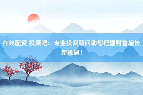 在线配资 投顾吧：专业投资顾问助您把握财富增长新机遇！