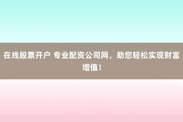 在线股票开户 专业配资公司网，助您轻松实现财富增值！