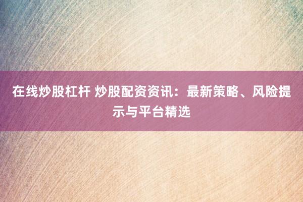 在线炒股杠杆 炒股配资资讯：最新策略、风险提示与平台精选