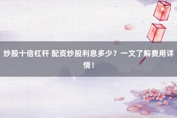 炒股十倍杠杆 配资炒股利息多少？一文了解费用详情！