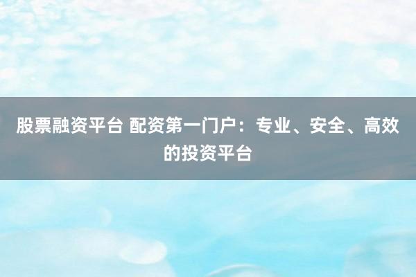 股票融资平台 配资第一门户：专业、安全、高效的投资平台