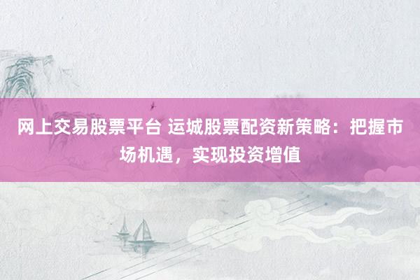 网上交易股票平台 运城股票配资新策略：把握市场机遇，实现投资增值