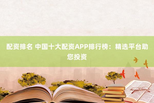 配资排名 中国十大配资APP排行榜：精选平台助您投资