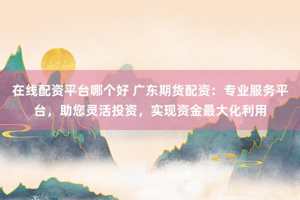 在线配资平台哪个好 广东期货配资：专业服务平台，助您灵活投资，实现资金最大化利用