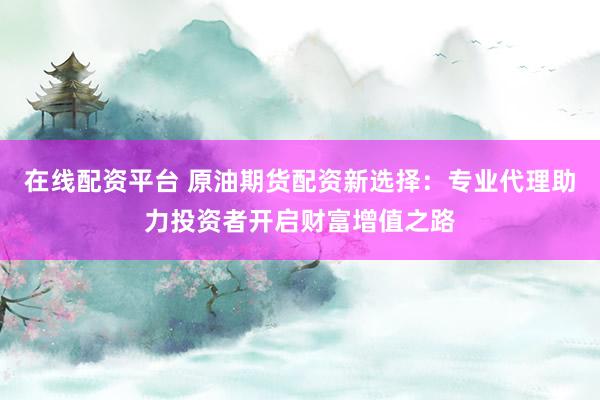 在线配资平台 原油期货配资新选择：专业代理助力投资者开启财富增值之路