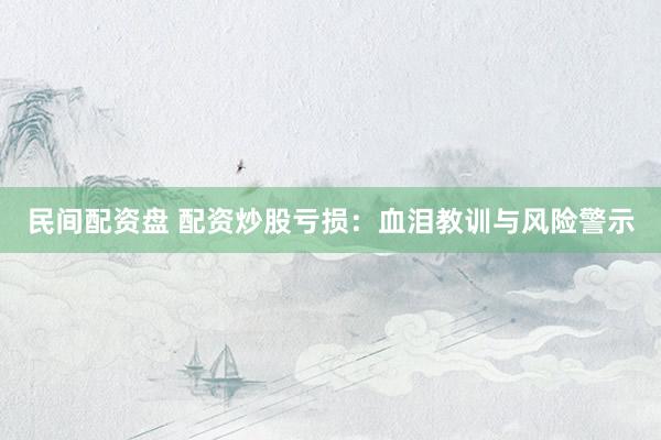 民间配资盘 配资炒股亏损：血泪教训与风险警示