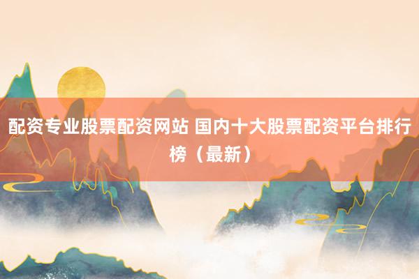 配资专业股票配资网站 国内十大股票配资平台排行榜（最新）