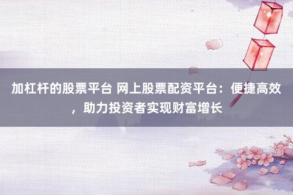 加杠杆的股票平台 网上股票配资平台：便捷高效，助力投资者实现财富增长