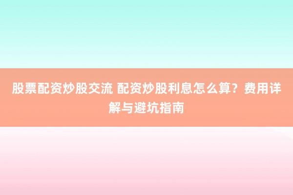 股票配资炒股交流 配资炒股利息怎么算?费用详解与避坑指南