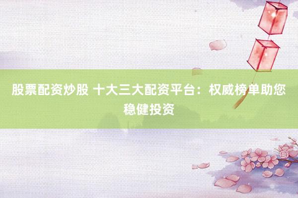 股票配资炒股 十大三大配资平台：权威榜单助您稳健投资