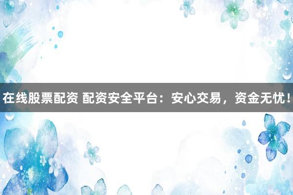 在线股票配资 配资安全平台：安心交易，资金无忧！
