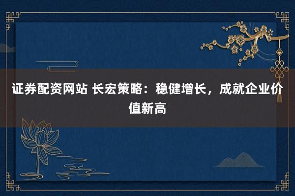 证券配资网站 长宏策略：稳健增长，成就企业价值新高