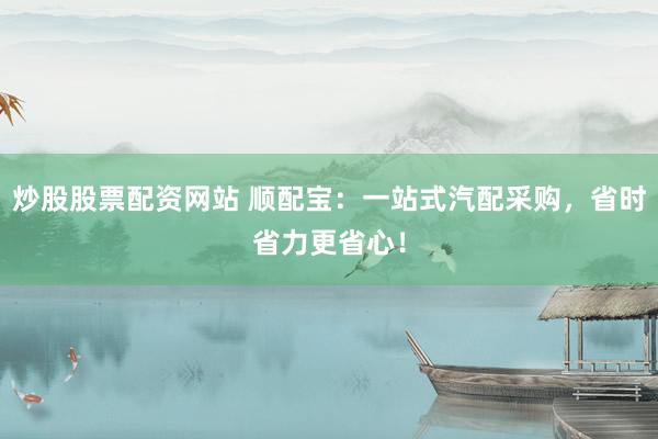 炒股股票配资网站 顺配宝：一站式汽配采购，省时省力更省心！