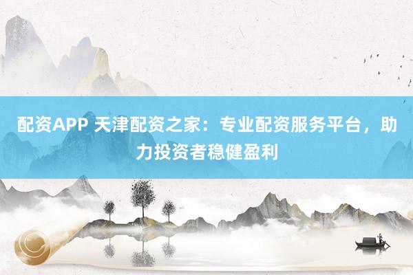 配资APP 天津配资之家：专业配资服务平台，助力投资者稳健盈利