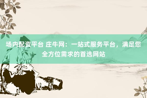 场内配资平台 庄牛网：一站式服务平台，满足您全方位需求的首选网站