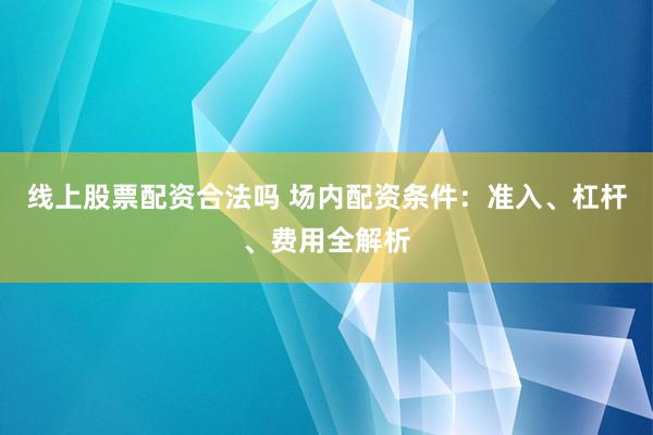 线上股票配资合法吗 场内配资条件：准入、杠杆、费用全解析