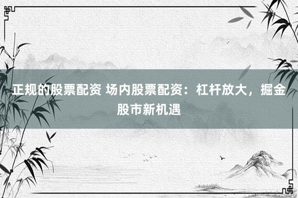 正规的股票配资 场内股票配资：杠杆放大，掘金股市新机遇