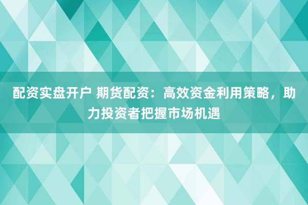 配资实盘开户 期货配资：高效资金利用策略，助力投资者把握市场机遇