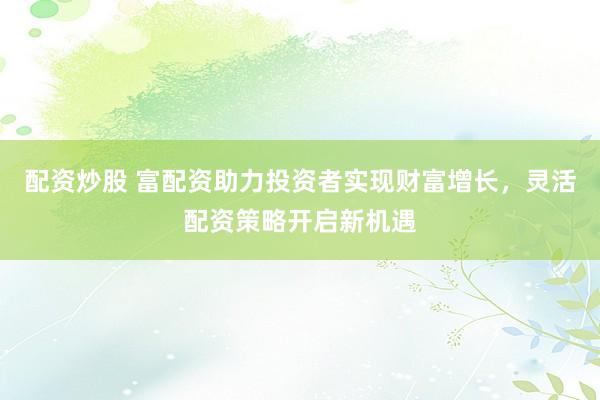 配资炒股 富配资助力投资者实现财富增长，灵活配资策略开启新机遇