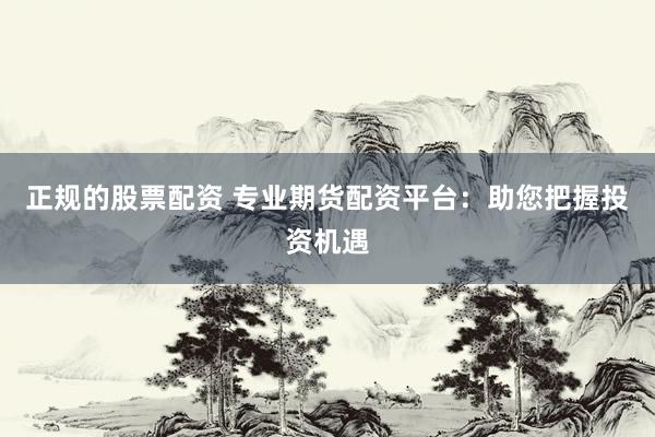 正规的股票配资 专业期货配资平台：助您把握投资机遇