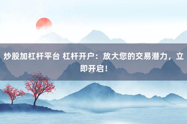 炒股加杠杆平台 杠杆开户：放大您的交易潜力，立即开启！