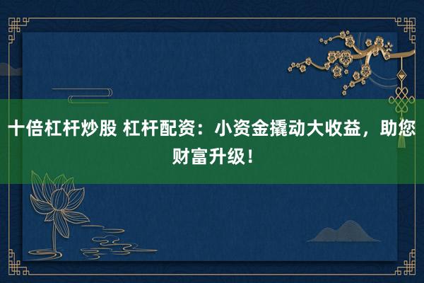 十倍杠杆炒股 杠杆配资：小资金撬动大收益，助您财富升级！