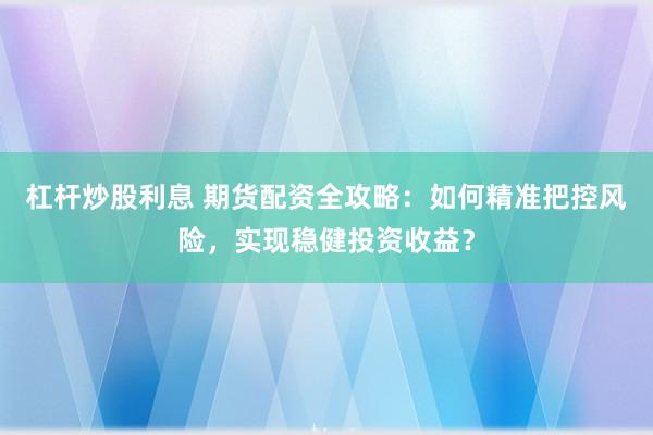 杠杆炒股利息 期货配资全攻略：如何精准把控风险，实现稳健投资收益？