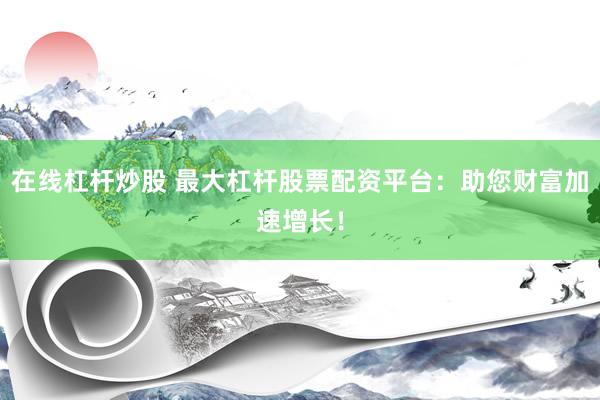 在线杠杆炒股 最大杠杆股票配资平台：助您财富加速增长！