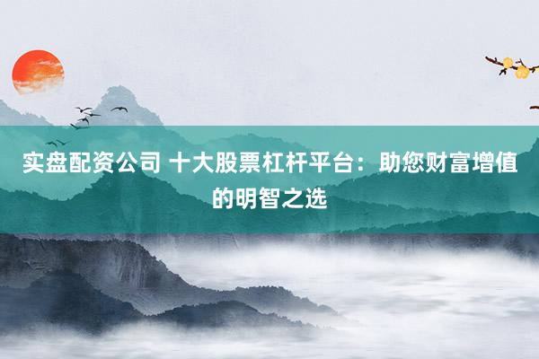 实盘配资公司 十大股票杠杆平台：助您财富增值的明智之选