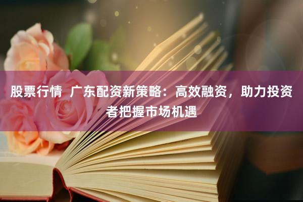 股票行情  广东配资新策略：高效融资，助力投资者把握市场机遇