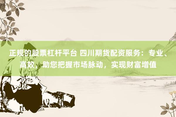正规的股票杠杆平台 四川期货配资服务：专业、高效，助您把握市场脉动，实现财富增值