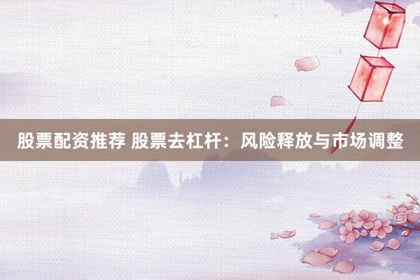 股票配资推荐 股票去杠杆：风险释放与市场调整