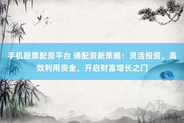 手机股票配资平台 通配资新策略：灵活投资，高效利用资金，开启财富增长之门