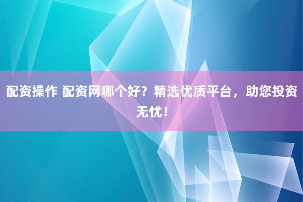 配资操作 配资网哪个好？精选优质平台，助您投资无忧！