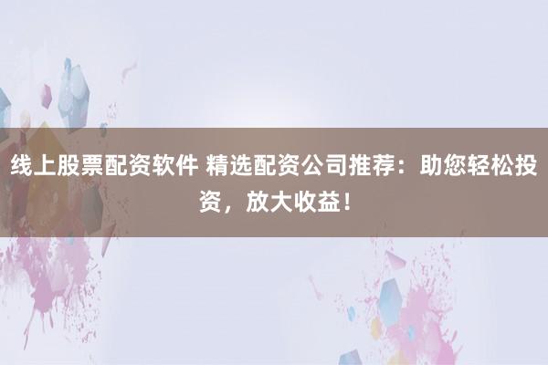 线上股票配资软件 精选配资公司推荐：助您轻松投资，放大收益！