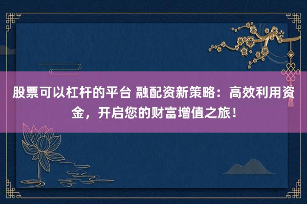 股票可以杠杆的平台 融配资新策略：高效利用资金，开启您的财富增值之旅！